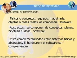 Comportamiento Organizacional TIPOS DE SISTEMAS 1. SEGÚN SU CONSTITUCIÓN: -  Físicos o concretos:  equipos, maquinaria, objetos o cosas reales los componen. Hardware. -  Abstractos:  se componen de conceptos, planes, hipótesis e ideas.  Software. Existe complementariedad entre sistemas físicos y abstractos. El hardware y el software se complementan. 