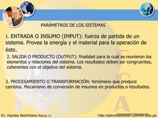 Comportamiento Organizacional PARÁMETROS DE LOS SISTEMAS 1.  ENTRADA O INSUMO (IMPUT): fuerza de partida de un sistema. Provee la energía y el material para la operación de éste . 2. SALIDA O PRODUCTO (OUTPUT): finalidad para la cual se reunieron los elementos y relaciones del sistema. Los resultados deben ser congruentes, coherentes con el objetivo del sistema. 3. PROCESAMIENTO O TRANSFORMACIÓN: fenómeno que produce cambios. Mecanismo de conversión de insumos en productos o resultados. 
