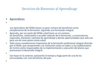 Servicios de Bienestar al Aprendizaje 
• Aprendices 
• 
Los Aprendices del SENA tienen un gran número de beneficios como 
complemento de la formación, logrando una formación integral. 
• Aprendiz, por ser parte del SENA usted tiene un sin número 
de beneficios, usted podrá a acceder además de la formación, a convocatorias 
especiales, bienestar, contrato de aprendizaje y demás oportunidades que solo son 
para uso de unos pocos como usted. 
• Todo como complemento importante de la formación profesional integral ofrecida 
por el SENA, que compromete a la institución como un todo y a los Subdirectores 
de Centro como responsables de la implementación y ejecución del planes que 
promuevan el desarrollo integral. 
• 
Con base en lo anterior, aproveche el tiempo y haga parte de una de las 
comunidades con más beneficios del país. 
• 
 