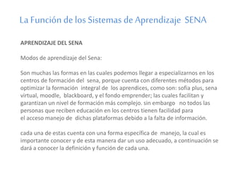 La Función de los Sistemas de Aprendizaje SENA 
APRENDIZAJE DEL SENA 
Modos de aprendizaje del Sena: 
Son muchas las formas en las cuales podemos llegar a especializarnos en los 
centros de formación del sena, porque cuenta con diferentes métodos para 
optimizar la formación integral de los aprendices, como son: sofia plus, sena 
virtual, moodle, blackboard, y el fondo emprender; las cuales facilitan y 
garantizan un nivel de formación más complejo. sin embargo no todos las 
personas que reciben educación en los centros tienen facilidad para 
el acceso manejo de dichas plataformas debido a la falta de información. 
cada una de estas cuenta con una forma específica de manejo, la cual es 
importante conocer y de esta manera dar un uso adecuado, a continuación se 
dará a conocer la definición y función de cada una. 
 