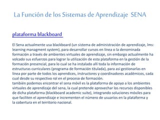 La Función de los Sistemas de Aprendizaje SENA 
plataforma blackboard 
El Sena actualmente usa blackboard (un sistema de administración de aprendizaje, lms: 
learning managment system), para desarrollar cursos en línea o la denominada 
formación a través de ambientes virtuales de aprendizaje, sin embargo actualmente ha 
volcado sus esfuerzos para lograr la utilización de esta plataforma en la gestión de la 
formación presencial, para lo cual se ha instalado allí toda la información de 
estructuras curriculares (programa de formación titulada), para así gestionarlas en 
línea por parte de todos los aprendices, instructores y coordinadores académicos, cada 
cual desde su respectivo rol en el proceso de formación. 
también podemos encontrar el sena móvil es la plataforma de apoyo a los ambientes 
virtuales de aprendizaje del sena, la cual pretende aprovechar los recursos disponibles 
de dicha plataforma (blackboard academic suite), integrando soluciones móviles para 
que faciliten el aprendizaje e incrementen el número de usuarios en la plataforma y 
la cobertura en el territorio nacional. 
