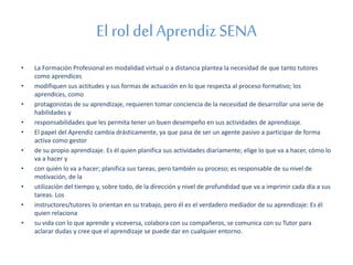 El rol del Aprendiz SENA 
• La Formación Profesional en modalidad virtual o a distancia plantea la necesidad de que tanto tutores 
como aprendices 
• modifiquen sus actitudes y sus formas de actuación en lo que respecta al proceso formativo; los 
aprendices, como 
• protagonistas de su aprendizaje, requieren tomar conciencia de la necesidad de desarrollar una serie de 
habilidades y 
• responsabilidades que les permita tener un buen desempeño en sus actividades de aprendizaje. 
• El papel del Aprendiz cambia drásticamente, ya que pasa de ser un agente pasivo a participar de forma 
activa como gestor 
• de su propio aprendizaje. Es él quien planifica sus actividades diariamente; elige lo que va a hacer, cómo lo 
va a hacer y 
• con quién lo va a hacer; planifica sus tareas, pero también su proceso; es responsable de su nivel de 
motivación, de la 
• utilización del tiempo y, sobre todo, de la dirección y nivel de profundidad que va a imprimir cada día a sus 
tareas. Los 
• instructores/tutores lo orientan en su trabajo, pero él es el verdadero mediador de su aprendizaje: Es él 
quien relaciona 
• su vida con lo que aprende y viceversa, colabora con su compañeros, se comunica con su Tutor para 
aclarar dudas y cree que el aprendizaje se puede dar en cualquier entorno. 
 
