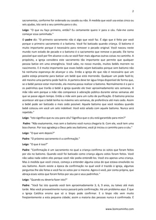 2 
 
www.bomcaminho.com 
sacramentos, conforme for ordenado ou casado ou não. À medida que você usa estas cinco ou 
seis ajudas, isto será o seu caminho para o céu. 
Leigo:  "O  que  eu  faço  primeiro,  então?  Eu  certamente  quero  ir  para  o  céu.  Fale‐me  como 
começar essa caminhada."  
O padre diz: "O primeiro sacramento  não é algo  que você faz.  É algo  que é feito  por você 
porque o primeiro sacramento é o batismo. Você foi batizado quando criança. O batismo é 
muito  importante  porque  é  necessário  para  remover  o  pecado  original.  Você  nasceu  neste 
mundo num estado de pecado e o batismo é o sacramento que remove o pecado. Ele torna 
possível que você por fim alcance o céu se você fizer mais algumas outras coisas no caminho. A 
propósito,  a  igreja  considera  este  sacramento  tão  importante  que  permite  que  qualquer 
pessoa  batize  em  uma  emergência.  Você  sabe,  no  nosso  mundo,  muitos  bebês  morrem  no 
nascimento. E é muito importante que esses bebês sejam batizados porque sem batismo não 
há nenhuma esperança  de alcançar o  céu. Então a igreja diz que não é necessário que  um 
padre esteja presente para batizar um bebê que está morrendo. Qualquer um pode fazê‐lo; 
até mesmo uma parteira pode fazê‐lo. A parteira deve ter água limpa disponível de forma que, 
se o bebê parece estar morrendo, ela mesma possa realizar o batismo. Normalmente é o pai e 
os padrinhos que trarão o bebê à igreja quando ele tiver aproximadamente seis semanas. A 
mãe não vem porque a mãe não comparece à adoração pública durante várias semanas até 
que se passe algum tempo. Então a mãe vem para um culto de purificação. O batismo precisa 
acontecer até que o bebê tenha no máximo seis semanas, de preferência até mais cedo. Assim 
o  bebê  pode  ser  batizado  o  mais  cedo  possível.  Aquele  batismo  que  você  recebeu  quando 
bebê colocou em você um selo indelével. Você está selado com aquele batismo. Nunca será 
repetido."  
Leigo: “Isto significa que eu vou para céu? Significa que o céu está garantido para mim?"  
 Padre: "Não exatamente, mas sem o batismo você nunca chegaria lá. Com ele, você tem uma 
boa chance. Por isso agradeça a Deus pelo seu batismo; você já iniciou o caminho para o céu." 
Leigo: "O que vem depois?"  
Padre: "O próximo sacramento é a confirmação."  
Leigo: "O que é isso?"  
Padre: "Confirmação é um sacramento no qual a criança confirma os votos que foram feitos 
por ela no batismo. Quando você foi batizado como criança alguns votos foram feitos. Você 
não sabia nada sobre eles porque você não podia entendê‐los. Você era apenas uma criança. 
Mas à medida que você cresce, começa a entender alguma coisa do que estava envolvido no 
seu batismo. Assim existe a época da confirmação  na qual você é trazido à igreja, algumas 
perguntas lhe são feitas e você faz os votos por si mesmo. Agora é você, por conta própria, que 
abraça esses votos que foram feitos por seu pai e seus padrinhos."   
Leigo: "Quando eu deveria fazer isto?"  
Padre:  "Você  faz  isto  quando  você  tem  aproximadamente  3,  6,  9  anos,  ou  talvez  até  mais 
tarde. Mas você provavelmente nunca passará pela confirmação. Há um problema aqui. É que 
a  Igreja  Católica  ensina  que  só  o  bispo  pode  confirmar.  E  o  bispo  não  vem  muito 
freqüentemente a esta pequena cidade; assim a maioria das pessoas nunca é confirmada. É 
 