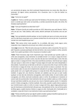 3 
 
www.bomcaminho.com 
um sacramento da igreja, mas não é praticado freqüentemente nos nossos dias. Mas não se 
preocupe.  Há  alguns  outros  sacramentos.  Há  a  Eucaristia.  Isso  é  a  Ceia  do  Senhor  ou 
Comunhão." 
Leigo: "Como ela me ajuda?"  
O padre diz: "Como a comida que você come lhe fortalece e lhe permite crescer  fisicamente, 
assim a comida que você come na Eucaristia, a comida sacramental do pão e do vinho, lhe 
fortalece espiritualmente."  
Leigo: "Com que freqüência eu devo fazer isso?"  
Padre: "O Quarto Concílio de Latrão ocorrido em 1215, determinou que você deveria  fazê‐lo 
uma  vez  por  ano.  Todo  Católico,  todo  crente,  deveria  participar  da  Eucaristia  uma  vez  por 
ano." 
Leigo: "Isso soa bastante estranho porque, se isso é comida, por que eu só como uma vez por 
ano? Eu não ficaria muito bem se eu comesse comida física só uma vez por ano. Eu preciso de 
comida com mais freqüência que isso." 
Padre:  “Não  vamos  entrar  nesta  questão.  Eu,  na  verdade,  não  estou  muito  seguro  como 
responder a isso. A igreja diz uma vez por ano, então é uma vez por ano." 
 Este Leigo sincero diz: "Mas há outra coisa que me aborrece sobre a Eucaristia. Por que só o 
pão? Quando as pessoas participam da Ceia do Senhor, elas nunca recebem o vinho, somente 
o pão. É só o padre que bebe o vinho. As pessoas só recebem o pão."  
 Padre: “Você mencionou algo muito importante aqui. Você percebe que quando o pão e o 
vinho são consagrados, esses elementos na verdade tornam‐ se o corpo e sangue de Cristo. 
Eles ainda se parecem com pão e vinho, mas eles não são mais realmente pão e vinho. Eles são 
agora o corpo e o sangue de Cristo. Uma coisa assombrosa aconteceu. Você vê por que a igreja 
não quer passar o cálice entre os leigos? É porque alguns de vocês são muito desajeitados e 
descuidados. É possível que se derrube ou derrame um pouco do vinho. O que você fez então 
foi derramar o sangue de Cristo. Isso seria uma coisa terrível se viesse a acontecer. Por isso 
você recebe o pão. Às vezes ele é simplesmente colocado em sua língua. Deste modo você não 
pode perder nem uma migalha dele porque é o corpo de Cristo. Mas não preocupe com isso 
também.  A  igreja  tem  uma  doutrina  chamada  con  cobatens  que  diz  que  se  você  recebe 
qualquer um dos dois dos elementos consagrados, você recebe ambos. Se você recebe o pão 
consagrado, com efeito, você está recebendo o pão e o vinho. Na verdade já é o bastante só 
assistir tudo isto acontecendo. Você realmente não tem que receber o pão ou o vinho. A igreja 
diz que você deve recebê‐los uma vez por ano, mas é o bastante apenas assistir. É o bastante 
assistir à hóstia consagrada, o Senhor exaltado. Anos atrás, quando o padre dizia as palavras 
que transformavam o pão e o vinho no corpo e sangue de Cristo, alguns leigos gritavam para 
que ele levantasse os elementos bem alto para que  eles pudessem vê‐los. Isso se tornou parte 
da Missa agora, o padre levanta a hóstia e a segura no alto. Você pode vê‐la. Você pode ver o 
verdadeiro  corpo de Cristo lá. Isso realmente é tudo o que você precisa fazer."  
Leigo: "Parece estranho pensar que alguém poderia receber qualquer benefício apenas por ver 
comida e não por comê‐la, mas eu acreditarei na sua palavra.”  
 