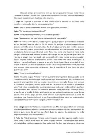 4 
 
www.bomcaminho.com 
Estes  dois  amigos  provavelmente  têm  que  dar  um  pequeno  intervalo  nesta  intensa 
conversação teológica e tomar uma taça de vinho ou alguma outra coisa em uma taverna local. 
Mas depois eles continuam discutindo estes assuntos. 
O  Leigo  diz:  “Diga‐me,  o  que  mais  há?  Nós  falamos  sobre  o  batismo  e  a  Eucaristia  como 
também a confirmação. Mas há outros sacramentos." 
Padre: "Sim, há outros sacramentos. Vamos falar agora sobre penitência." 
 Leigo: "Por que eu preciso de penitência?" 
 Padre: "Você precisa de penitência por causa de seu pecado."  
Leigo: "Mas eu pensei que meu batismo havia cuidado de meu pecado."  
Padre: "E cuidou; cuidou do seu pecado original e qualquer pecado que você tenha cometido 
até  ser  batizado.  Mas  isso  não  é  o  fim  do  pecado.  Na  verdade  o  batismo  apaga  todos  os 
pecados cometidos antes do sacramento e lhe dá um pouco de força para resistir a pecados 
futuros. Mas não garante que você não pecará novamente. Você pecou muitas vezes desde 
seu batismo. Pense em sua vida cristã assim: Pense nela como uma viagem de navio muito 
perigosa. Assim que você embarca no navio ele naufraga. Você é lançado na água e está em 
risco de se afogar. Esse é um quadro de como você entra neste mundo como um pecador. 
Você  é  lançado  neste  frio  e  tempestuoso  oceano.  Mas  existe  uma  tábua  de  salvação  –  o 
batismo – na qual você pode se agarrar e ser salvo de se afogar. Mas a tempestade é bem 
feroz e as chances são de que você vá cair daquela tábua em algum momento. Você precisa de 
uma  segunda  tábua,  como  nós  a  chamamos  .  Essa  é  a  penitência.  É  uma  forma  de  voltar 
quando você cair." 
 Leigo: "Como a penitência funciona?" 
 Padre: “Há várias etapas. Primeiro você tem que sentir‐se arrependido do seu pecado. Isso é 
chamado contrição. Você não pode simplesmente fingir arrependimento. Você realmente tem 
que sentir‐se arrependido pelo seu pecado e experimentar a contrição. Depois, você tem que 
ir e confessar a um padre, falando o que você fez. Ele pronunciará a absolvição ou perdão a 
você. Você estará perdoado até a próxima vez em que você pecar, então você terá que fazer 
tudo novamente. Mas a estória não termina aí. Embora o padre pronuncie a absolvição a você, 
o  que  lhe  dá  o  perdão  de  Deus,  você  recebe  certos  castigos  temporais  por  causa  do  seu 
pecado.  Você  precisa  pagar  por  eles.  Você  tem  que  fazer  algumas  coisas  que  o  padre  lhe 
pedirá que faça. Quando ele lhe diz o que fazer então você pode pagar por esses pecados. 
Você pode remover a ameaça de castigo ou pelo menos reduzi‐la.” 
 
Então o Leigo responde: “Acho que posso entender isso. Mas é um pouco difícil unir a idéia de 
que Deus perdoa meus pecados, e ainda assim eu tenho que fazer algo para pagar por eles. Eu 
aceito  o  que  a  igreja  diz,  por  isso  eu  o  farei.  Quais  são  algumas  das  coisas  que  me  serão 
exigidas para pagar pelos meus pecados?"  
O Padre diz: “Há várias coisas. Primeiro podem lhe pedir para dizer algumas orações muitas 
vezes, como a Oração do Pai Nosso. Há outras orações, também. Essas são coisas boas a fazer 
e lhe ajudarão a equilibrar sua conta. Ou o padre pode lhe dizer para jejuar certo número de 
 