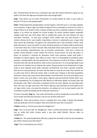 5 
 
www.bomcaminho.com 
dias. Provavelmente ele dirá que é necessário que você dê esmolas (dinheiro) à igreja ou aos 
pobres. Ele talvez lhe diga que você deve fazer uma peregrinação.” 
Leigo:  "Esta  última  soa  um  tanto  interessante.  Eu  sempre  gostei  de  viajar.  E  para  onde  eu 
deveria ir? O que é uma peregrinação?" 
Padre: “Estão disponíveis peregrinações a muitos lugares. Você tem que ir a um lugar sagrado, 
a um santuário, a algum lugar que esteja de alguma forma conectado ao nome de um santo, à 
Virgem Maria ou ao próprio Cristo. A igreja acredita que Deus responde orações em todos os 
lugares,  e  os  santos  nos  ajudam  em  nossas  orações.  Os  santos  também  podem  responder 
orações  onde  quer  que  você  esteja.  Mas  as  orações  dos  santos  são  mais  efetivas  nos  seus 
santuários.  Portanto,    se  você  quer  conseguir  maior  crédito  pelo  que  está  fazendo  e  ter 
maiores chances de ter suas orações respondidas, é preciso ir exatamente para o lugar onde 
estes santos são lembrados. Os lugares mais importantes para ir são Jerusalém e Roma. Você 
pode não querer ir para Jerusalém no atual momento porque as Cruzadas estão acontecendo, 
e você sabe sobre elas. É bem arriscado. Mas você pode ainda assim querer ir porque se você 
vai  para  Jerusalém,  especialmente  com  as  Cruzadas  acontecendo  ,  você  tem  a  chance  de 
receber  muitas bênçãos e muito crédito. No mínimo, vá para Roma. Se você não pode ir a 
Roma,  há  centenas  e  centenas  de  santuários  muito  mais  próximos  aonde  você  pode  ir. 
Visitando um destes lugares, duas idéias se unem. Uma é a necessidade da penitência pelos 
pecados, e peregrinações são atos penitenciais. Elas requerem sacrifício de tempo e dinheiro. 
Portanto estes são atos de penitência. Mas a outra coisa boa de ir em uma peregrinação é que 
você entra em contato com as relíquias dos santos. Pessoas querem orar diretamente no lugar 
onde  os  ossos  daquele  santo  estão  colocados  normalmente  num  lindo  e  grande  recipiente 
feito de ouro e jóias preciosas. Às vezes não são todos os ossos de um santo mas somente um 
ou outro osso está lá. Afinal de contas, todo o mundo quer relíquias e não havia esqueletos 
suficientes. Assim estes ossos foram desmontados reverentemente. Um osso seria dado a uma 
igreja e outro osso seria dado a outra igreja. Algumas pessoas bastante frívolas dizem que, 
como conseqüência, há 13 cabeças de João Batista em diferentes igrejas na Europa. Mas não 
dê atenção a elas. Não é necessário o esqueleto inteiro do santo. Apenas um osso basta para 
fazer com que um lugar seja santo. Até mesmo algo que seja associado ao santo pode tornar 
um lugar santo, como uma peça de vestuário, um pedaço da cruz na qual aquele santo foi 
crucificado ou parte da espada que foi usada para executá‐lo.” 
O sincero inquisidor leigo diz: "Isso tudo está ficando um tanto complicado e muito difícil. Não 
há um modo mais fácil para alcançar o céu em vez de fazer tudo isso?"  
O Padre diz: "Deus não prometeu tornar a salvação fácil, meu amigo. A igreja está fazendo 
tudo que pode para torná‐la atingível. Mas você ainda tem que fazer a sua parte." 
O Padre continua: “Você já ouviu falar de indulgências?"  
Leigo: "Sim, eu já ouvi falar de indulgências. Todo o mundo está falando sobre indulgências, 
mas  eu  ainda  não  tenho  certeza  sobre  o  que  eles  estão  falando.  Fale‐me  sobre  as 
indulgências." 
O Padre diz: “Por aproximadamente 100 anos a igreja tem ensinado a doutrina da recompensa 
por mérito. Você já ouviu falar disso?" 
 Leigo: "Sim. A recompensa por mérito." 
 