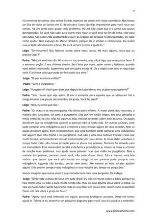 7 
 
www.bomcaminho.com 
Há centenas de santos. Nós temos 55 dias especiais de santos em nosso calendário. Nós temos 
um Dia de todos os Santos em 31 de outubro. Esses são dias importantes para você rezar aos 
santos. Há um santo para quase todo problema. Há até São Judas que é o santo das causas 
desesperadas. Se você não sabe para quem mais rezar, e você está no fim da linha, reze para 
São Judas. São Judas está acostumado a ouvir as orações de pessoas no desesperadas. Ele sabe 
como ajudar. Não esqueça de Maria também, porque ela é amável e compassiva. Ela levará 
suas orações diretamente a Deus. Ela está sempre pronta a ajudá‐lo." 
Leigo:  "Terminamos?  Nós  falamos  muito  sobre  estas  coisas.  Há  mais  alguma  coisa  que  eu 
preciso fazer?" 
Padre: "Não, na verdade não. Há mais um sacramento, mas não é algo que você possa fazer. É 
a extrema unção. É seu últimos direito. Será feito por você, assim como o batismo, quando 
você estiver morrendo. Esperemos que um padre esteja lá. Ele o ungirá com óleo e rezará por 
você. É a última coisa que pode ser feita pela sua alma." 
 Leigo: “O que acontece então?" 
 Padre: "Vem o Purgatório."  
Leigo: "Purgatório? Você quer dizer que depois de tudo isto eu vou acabar no purgatório?" 
Padre:  "Sim,  receio  que  seja  assim.  O  céu  é  somente  para  aqueles  que  se  utilizaram  fiel  e 
integralmente das graças sacramentais da igreja. Você fez isso?" 
Leigo: "Não, eu acho que não."  
Padre: "Os maus e os excomungados vão direto para inferno. A maior parte dos restantes, a 
maioria dos batizados, vai para o purgatório. Eles por fim serão limpos dos seus pecados e 
então entrarão no céu. Mas há algumas boas notícias recentes sobre este assunto. Os papas 
decidiram que as indulgências ajudam as pessoas não só nesta vida. Em outras palavras, você 
pode comprar uma indulgência para si mesmo e isso remove alguns de seus pecados. Mas os 
papas disseram agora, bem recentemente, que você também pode comprar uma indulgência 
por alguém que está morto e no purgatório. Isso não é uma boa notícia? Pessoas ricas, por 
muito tempo, encomendaram missas ininterruptas por suas almas. A missa deles acontece o 
tempo todo. Estas são missas privadas para as almas das pessoas. Dinheiro foi deixado para 
um monastério. Este monastério recebe o dinheiro e providencia as missas. A missa é a forma 
de  oração  mais  poderosa.  Isso  ajuda  essas  pessoas  ricas  que  estão  no  purgatório.  Mas  a 
maioria  das  pessoas,  pessoas  como  você,  não  pode  dispor  disso.  Esta  é  mesmo  uma  boa 
notícia:  que  depois  que  você  está  morto  um  amigo  ou  um  parente  pode  comprar  uma 
indulgência.  Algumas  são  baratas,  outras  nem  tanto.  Até  mesmo  as  mais  baratas  ajudam 
alguns. Eles podem comprar essa indulgência e isso reduzirá seu tempo no purgatório." 
Vamos imaginar que nosso sincero questionador tem mais uma pergunta. Ele indaga: 
 Leigo: "Onde está a graça de Deus em tudo disto? Eu não sei muito sobre a Bíblia porque eu 
não tenho uma. Eu não a ouço muito sendo lida, mas eu ouvi alguma coisa sobre a Bíblia. Eu 
não sei muito sobre Santo Agostinho, mas eu ouvi falar um pouco dele. Assim como o apóstolo 
Paulo, ele fala sobre a graça de Deus."  
Padre:  "Agora  você  está  entrando  em  alguns  assuntos  teológicos  pesados.  Deixe‐me  tentar 
ajudá‐lo. Talvez se eu desenhar um pequeno diagrama para você, isso irá ajudá‐lo a entender. 
 