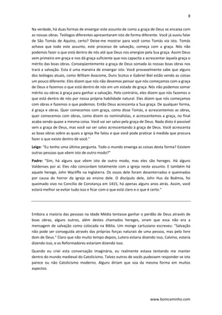 8 
 
www.bomcaminho.com 
Na verdade, há duas formas de enxergar este assunto de como a graça de Deus se encaixa com 
as nossas obras. Teólogos diferentes apresentaram isto de forma diferente. Você já ouviu falar 
de  São  Tomás  de  Aquino,  certo?  Deixe‐me  mostrar  para  você  como  Tomás  via  isto.  Tomás 
achava  que  todo  este  assunto,  este  processo  de  salvação,  começa  com  a  graça.  Nós  não 
podemos fazer o que está dentro de nós até que Deus nos energize pela Sua graça. Assim Deus 
vem primeiro em graça e nos dá graça suficiente que nos capacita a acrescentar àquela graça o 
mérito das boas obras. Conseqüentemente a graça de Deus somada às nossas boas obras nos 
trará a salvação. Esta é uma maneira de enxergar isto. Você provavelmente sabe que alguns 
dos teólogos atuais, como William Avacome, Duns Scotus e Gabriel Biel estão vendo as coisas 
um pouco diferente. Eles dizem que nós não devemos pensar que nós começamos com a graça 
de Deus e fazemos o que está dentro de nós em um estado de graça. Nós não podemos somar 
mérito ou obras à graça para ganhar a salvação. Pelo contrário, eles dizem que nós fazemos o 
que está dentro de nós por nossa própria habilidade natural. Eles dizem que nós começamos 
com obras e fazemos o que podemos. Então Deus acrescenta a Sua graça. De qualquer forma, 
é graça e obras. Quer comecemos com graça, como disse Tomás, e acrescentemos as obras, 
quer comecemos com obras, como dizem os nominalistas, e acrescentemos a graça, no final 
acaba sendo quase a mesma coisa. Você vai ser salvo pela graça de Deus. Nada disto é possível 
sem a graça de Deus, mas você vai ser salvo acrescentando à graça de Deus. Você acrescenta 
as boas obras sobre as quais a igreja lhe falou e que você pode praticar à medida que procura 
fazer o que existe dentro de você." 
Leigo: "Eu tenho uma última pergunta. Todo o mundo enxerga as coisas desta forma? Existem 
outras pessoas que vêem isto de outro modo?"  
Padre:  "Sim,  há  alguns  que  vêem  isto  de  outro  modo,  mas  eles  são  hereges.  Há  alguns 
Valdenses por aí. Eles não concordam totalmente com a igreja neste assunto. E também há 
aquele herege, John Wycliffe na Inglaterra. Os ossos dele foram desenterrados e queimados 
por  causa  do  horror  da  igreja  ao  ensino  dele.  O  discípulo  dele,  John  Hus  da  Boêmia,  foi 
queimado vivo no Concílio de Constança em 1415, há apenas alguns anos atrás. Assim, você 
estará melhor se evitar tudo isso e ficar com o que está claro e o que é certo."  
 
 
Embora a maioria das pessoas na Idade Média tentasse ganhar o perdão de Deus através de 
boas  obras,  alguns  outros,  além  destes  chamados  hereges,  viram  que  essa  não  era  a 
mensagem de salvação como colocada na Bíblia. Um monge cartusiano escreveu: "Salvação 
não pode ser conseguida através das próprias forças naturais de uma pessoa, mas pelo livre 
dom de Deus." Claro que não muito tempo depois, Lutero estaria dizendo isso, Calvino, estaria 
dizendo isso, e os Reformadores estariam dizendo isso.  
Quando  eu  criei  esta  conversação  imaginária,  eu  realmente  estava  tentando  me  manter 
dentro do mundo medieval do Catolicismo. Talvez outros de vocês pudessem responder se isto 
parece  ou  não  Catolicismo  moderno.  Alguns  diriam  que  soa  da  mesma  forma  em  muitos 
aspectos.  
 
 
 
