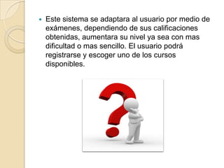 Este sistema se adaptara al usuario por medio de exámenes, dependiendo de sus calificaciones obtenidas, aumentara su nivel ya sea con mas dificultad o mas sencillo. El usuario podrá registrarse y escoger uno de los cursos disponibles.