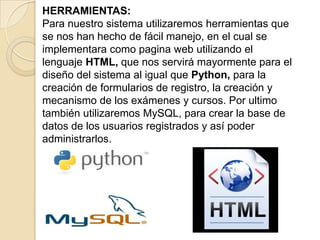 HERRAMIENTAS:Para nuestro sistema utilizaremos herramientas que se nos han hecho de fácil manejo, en el cual se implementara como pagina web utilizando el lenguaje HTML, que nos servirá mayormente para el diseño del sistema al igual que Python, para la creación de formularios de registro, la creación y mecanismo de los exámenes y cursos. Por ultimo también utilizaremos MySQL, para crear la base de datos de los usuarios registrados y así poder administrarlos.