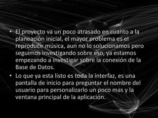 • El proyecto va un poco atrasado en cuanto a la
  planeación inicial, el mayor problema es el
  reproducir música, aun no lo solucionamos pero
  seguimos investigando sobre eso, ya estamos
  empezando a investigar sobre la conexión de la
  Base de Datos.
• Lo que ya esta listo es toda la interfaz, es una
  pantalla de inicio para preguntar el nombre del
  usuario para personalizarlo un poco mas y la
  ventana principal de la aplicación.
 
