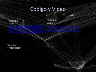 Código y Video
  Pastebin:                      Pastebin:
 Juan                            William
  http://pastebin.com/SRhvbN14   http://pastebin.com/dF5AttFZ
  http://pastebin.com/tnn9ELWn
  http://pastebin.com/NHUwNhz3   http://pastebin.com/YPj6Aysw




Youtube:
*PENDIENTE*
 