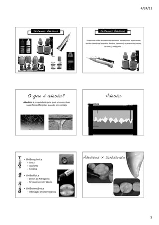 4/24/11	
  
5	
  
Sistemas Adesivos!
Propiciam	
  união	
  de	
  materiais	
  resinosos	
  a	
  substratos,	
  sejam	
  estes	
  
tecidos	
  dentários	
  (esmalte,	
  den8na,	
  cemento)	
  ou	
  materiais	
  (resina,	
  
cerâmica,	
  amálgama...)	
  
Sistemas Adesivos!
O que é adesão?!
Adesão	
  é	
  a	
  propriedade	
  pela	
  qual	
  se	
  unem	
  duas	
  
super]cies	
  diferentes	
  quando	
  em	
  contato	
   	
  	
  	
  aderentes	
  
adesivo	
  
Adesão!
•  União	
  química	
  
– iônica	
  
– covalente	
  
– metálica	
  
	
  
•  União	
  ]sica	
  
– pontes	
  de	
  hidrogênio	
  
– forças	
  de	
  van	
  der	
  Waals	
  
	
  
•  União	
  mecânica	
  
– imbricação	
  (micro)mecânica	
  
Adesivos × Substrato!
 
