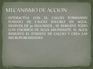 INTERACTUA CON EL CALCIO FORMANDO FOSFATO DE CALCIO SOLUBLE EN AGUA. DESPUES DE 30 SEGUNDOS , SE REMUEVE TODO CON CHORROS DE AGUA ABUNDANTE. EL AGUA REMUEVE EL FOSFATO DE CALCIO Y CREA LAS MICROPOROSIDADES.MECANISMO DE ACCION