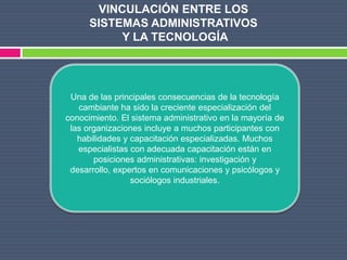 VINCULACIÓN ENTRE LOS
      SISTEMAS ADMINISTRATIVOS
           Y LA TECNOLOGÍA




 Una de las principales consecuencias de la tecnología
   cambiante ha sido la creciente especialización del
conocimiento. El sistema administrativo en la mayoría de
 las organizaciones incluye a muchos participantes con
   habilidades y capacitación especializadas. Muchos
   especialistas con adecuada capacitación están en
       posiciones administrativas: investigación y
 desarrollo, expertos en comunicaciones y psicólogos y
                 sociólogos industriales.
 