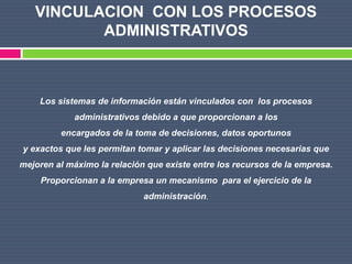 VINCULACION CON LOS PROCESOS
          ADMINISTRATIVOS



    Los sistemas de información están vinculados con los procesos
            administrativos debido a que proporcionan a los
         encargados de la toma de decisiones, datos oportunos
y exactos que les permitan tomar y aplicar las decisiones necesarias que
mejoren al máximo la relación que existe entre los recursos de la empresa.
     Proporcionan a la empresa un mecanismo para el ejercicio de la
                             administración.
 
