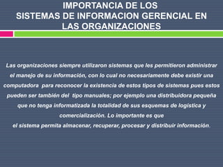 IMPORTANCIA DE LOS
    SISTEMAS DE INFORMACION GERENCIAL EN
             LAS ORGANIZACIONES



Las organizaciones siempre utilizaron sistemas que les permitieron administrar
  el manejo de su información, con lo cual no necesariamente debe existir una
computadora para reconocer la existencia de estos tipos de sistemas pues estos
 pueden ser también del tipo manuales; por ejemplo una distribuidora pequeña
     que no tenga informatizada la totalidad de sus esquemas de logística y
                    comercialización. Lo importante es que
   el sistema permita almacenar, recuperar, procesar y distribuir información.
 