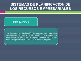 SISTEMAS DE PLANIFICACION DE
    LOS RECURSOS EMPRESARIALES


        DEFINICIÓN


Los sistemas de planificación de recursos empresariales
son sistemas de gestión de información que automatizan
muchas de las prácticas de negocio asociadas con los
aspectos operativos o productivos de una empresa.
 
