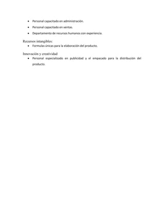 Personal capacitado en administración.
 Personal capacitado en ventas.
 Departamento de recursos humanos con experiencia.
Recursos intangibles:
 Formulas únicas para la elaboración del producto.
Innovación y creatividad
 Personal especializado en publicidad y el empacado para la distribución del
producto.
 