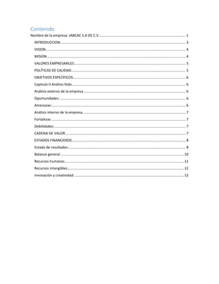 Contenido
Nombre de la empresa: JABCAC S.A DE C.V........................................................................................ 1
INTRODUCCION:.............................................................................................................................. 3
VISION ............................................................................................................................................. 4
MISION ............................................................................................................................................ 4
VALORES EMPRESARILES................................................................................................................. 5
POLÍTICAS DE CALIDAD.................................................................................................................... 5
OBJETIVOS ESPECÍFICOS.................................................................................................................. 6
Capitulo II Análisis foda................................................................................................................... 6
Análisis externo de la empresa ....................................................................................................... 6
Oportunidades: ............................................................................................................................... 6
Amenazas:....................................................................................................................................... 6
Análisis interno de la empresa........................................................................................................ 7
Fortalezas ........................................................................................................................................ 7
Debilidades:..................................................................................................................................... 7
CADENA DE VALOR.......................................................................................................................... 7
ESTADOS FINANCIEROS................................................................................................................... 8
Estado de resultados....................................................................................................................... 8
Balance general............................................................................................................................. 10
Recursos humanos ........................................................................................................................ 11
Recursos intangibles:..................................................................................................................... 12
Innovación y creatividad ............................................................................................................... 12
 