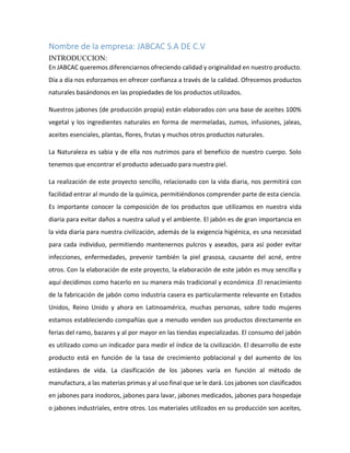 Nombre de la empresa: JABCAC S.A DE C.V
INTRODUCCION:
En JABCAC queremos diferenciarnos ofreciendo calidad y originalidad en nuestro producto.
Día a día nos esforzamos en ofrecer confianza a través de la calidad. Ofrecemos productos
naturales basándonos en las propiedades de los productos utilizados.
Nuestros jabones (de producción propia) están elaborados con una base de aceites 100%
vegetal y los ingredientes naturales en forma de mermeladas, zumos, infusiones, jaleas,
aceites esenciales, plantas, flores, frutas y muchos otros productos naturales.
La Naturaleza es sabia y de ella nos nutrimos para el beneficio de nuestro cuerpo. Solo
tenemos que encontrar el producto adecuado para nuestra piel.
La realización de este proyecto sencillo, relacionado con la vida diaria, nos permitirá con
facilidad entrar al mundo de la química, permitiéndonos comprender parte de esta ciencia.
Es importante conocer la composición de los productos que utilizamos en nuestra vida
diaria para evitar daños a nuestra salud y el ambiente. El jabón es de gran importancia en
la vida diaria para nuestra civilización, además de la exigencia higiénica, es una necesidad
para cada individuo, permitiendo mantenernos pulcros y aseados, para así poder evitar
infecciones, enfermedades, prevenir también la piel grasosa, causante del acné, entre
otros. Con la elaboración de este proyecto, la elaboración de este jabón es muy sencilla y
aquí decidimos como hacerlo en su manera más tradicional y económica .El renacimiento
de la fabricación de jabón como industria casera es particularmente relevante en Estados
Unidos, Reino Unido y ahora en Latinoamérica, muchas personas, sobre todo mujeres
estamos estableciendo compañías que a menudo venden sus productos directamente en
ferias del ramo, bazares y al por mayor en las tiendas especializadas. El consumo del jabón
es utilizado como un indicador para medir el índice de la civilización. El desarrollo de este
producto está en función de la tasa de crecimiento poblacional y del aumento de los
estándares de vida. La clasificación de los jabones varía en función al método de
manufactura, a las materias primas y al uso final que se le dará. Los jabones son clasificados
en jabones para inodoros, jabones para lavar, jabones medicados, jabones para hospedaje
o jabones industriales, entre otros. Los materiales utilizados en su producción son aceites,
 