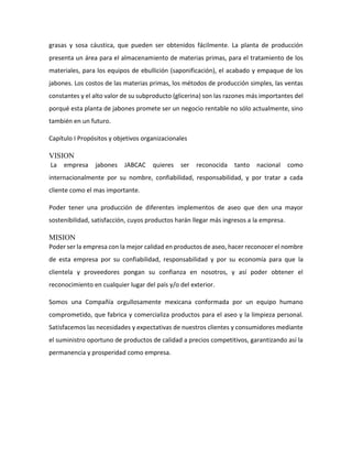 grasas y sosa cáustica, que pueden ser obtenidos fácilmente. La planta de producción
presenta un área para el almacenamiento de materias primas, para el tratamiento de los
materiales, para los equipos de ebullición (saponificación), el acabado y empaque de los
jabones. Los costos de las materias primas, los métodos de producción simples, las ventas
constantes y el alto valor de su subproducto (glicerina) son las razones más importantes del
porqué esta planta de jabones promete ser un negocio rentable no sólo actualmente, sino
también en un futuro.
Capítulo I Propósitos y objetivos organizacionales
VISION
La empresa jabones JABCAC quieres ser reconocida tanto nacional como
internacionalmente por su nombre, confiabilidad, responsabilidad, y por tratar a cada
cliente como el mas importante.
Poder tener una producción de diferentes implementos de aseo que den una mayor
sostenibilidad, satisfacción, cuyos productos harán llegar más ingresos a la empresa.
MISION
Poder ser la empresa con la mejor calidad en productos de aseo, hacer reconocer el nombre
de esta empresa por su confiabilidad, responsabilidad y por su economía para que la
clientela y proveedores pongan su confianza en nosotros, y así poder obtener el
reconocimiento en cualquier lugar del país y/o del exterior.
Somos una Compañía orgullosamente mexicana conformada por un equipo humano
comprometido, que fabrica y comercializa productos para el aseo y la limpieza personal.
Satisfacemos las necesidades y expectativas de nuestros clientes y consumidores mediante
el suministro oportuno de productos de calidad a precios competitivos, garantizando así la
permanencia y prosperidad como empresa.
 