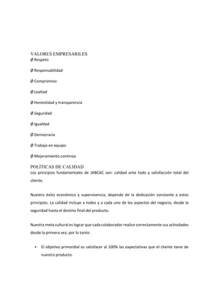 VALORES EMPRESARILES
Ø Respeto
Ø Responsabilidad
Ø Compromiso
Ø Lealtad
Ø Honestidad y transparencia
Ø Seguridad
Ø Igualdad
Ø Democracia
Ø Trabajo en equipo
Ø Mejoramiento continúo
POLÍTICAS DE CALIDAD
Los principios fundamentales de JABCAC son: calidad ante todo y satisfacción total del
cliente.
Nuestro éxito económico y supervivencia, depende de la dedicación constante a estos
principios. La calidad incluye a todos y a cada uno de los aspectos del negocio, desde la
seguridad hasta el destino final del producto.
Nuestra meta cultural es lograr que cada colaborador realice correctamente sus actividades
desde la primera vez; por lo tanto:
 El objetivo primordial es satisfacer al 100% las expectativas que el cliente tiene de
nuestro producto.
 