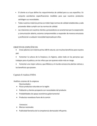  El cliente es el que define los requerimientos de calidad para su uso específico. En
conjunto acordamos especificaciones medibles para que nuestros productos
satisfagan sus necesidades.
 Todas nuestras materias primas se miden bajo normas de calidad establecidas y cada
proveedor debe cumplir con las normas de calidad.
 Las relaciones con nuestros clientes y proveedores se caracterizan por la cooperación
y comunicación abierta, estamos comprometidos a responder de manera entusiasta
y profesional a cualquier necesidad expresada por ellos.
OBJETIVOS ESPECÍFICOS
 Crear jabones con materia prima 100 % natural, con muchos beneficios para nuestra
piel.
 Fomentar la cultura de la limpieza y la higiene, sobre todo en las personas que
trabajan para el publico y en los niños que son quienes están más en riesgo.
 Fomentar una mejor cultura y que México y el mundo conozca las plantas nativas y
los beneficios que poseen.
Capitulo II Análisis FODA
Análisis externo de la empresa
Oportunidades:
 Pocos productos naturales en la región
 Población y clientes prospecto con necesidades del producto
 Probabilidades de apoyo económico gubernamental
 Productos novedosos fuera de lo común
Amenazas:
 Marcas nacionales
 Publicidad llamativa de la competencia demasiado influyente.
 