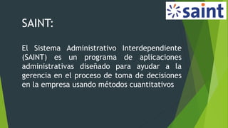 SAINT:
El Sistema Administrativo Interdependiente
(SAINT) es un programa de aplicaciones
administrativas diseñado para ayudar a la
gerencia en el proceso de toma de decisiones
en la empresa usando métodos cuantitativos
 