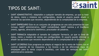 TIPOS DE SAINT:
• SAINT ADMINISTRATIVO. Adaptable a cualquier tamaño de empresa, ya que su base
de datos, menú y módulos son configurables, donde el usuario puede añadir o
eliminar las opciones que necesite, dependiendo de la complejidad de la empresa.
• SAINT EMPRESARIO Este es un conjunto de programas en una sola presentación que
incluye, SAINT administrativo, SAINT contabilidad, SAINT nomina y el StarMenú
(menú, agenda, directorio telefónico, procesador de palabras.
• SAINT FARMACIA Adaptable al tamaño de cualquier farmacia, ya que su base de
datos, menú y modulo de ventas son configurables. El usuario puede eliminar o
añadir las opciones que necesite dependiendo de la complejidad de la farmacia.
• SAINT LICORERIAS Este programa se adapta al negocio de la venta de licores con el
control especial de los impuestos a los licores y de los diferentes tipos de
empaques para la venta (cajas o botellas), con todas las ventajas del SAINT
administrativo estándar.
 