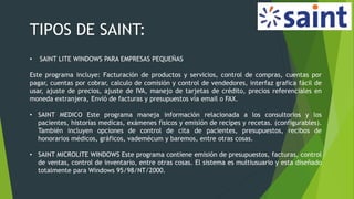 TIPOS DE SAINT:
• SAINT LITE WINDOWS PARA EMPRESAS PEQUEÑAS
Este programa incluye: Facturación de productos y servicios, control de compras, cuentas por
pagar, cuentas por cobrar, calculo de comisión y control de vendedores, interfaz grafica fácil de
usar, ajuste de precios, ajuste de IVA, manejo de tarjetas de crédito, precios referenciales en
moneda extranjera, Envió de facturas y presupuestos vía email o FAX.
• SAINT MEDICO Este programa maneja información relacionada a los consultorios y los
pacientes, historias medicas, exámenes físicos y emisión de recipes y recetas. (configurables).
También incluyen opciones de control de cita de pacientes, presupuestos, recibos de
honorarios médicos, gráficos, vademécum y baremos, entre otras cosas.
• SAINT MICROLITE WINDOWS Este programa contiene emisión de presupuestos, facturas, control
de ventas, control de inventario, entre otras cosas. El sistema es multiusuario y esta diseñado
totalmente para Windows 95/98/NT/2000.
 