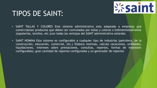 TIPOS DE SAINT:
• SAINT TALLAS Y COLORES Este sistema administrativo esta adaptado a empresas que
comercializan productos que deben ser controlados por tallas y colores o bidimensionalmente
(zapaterías, textiles, etc.)con todas las ventajas del SAINT administrativo estándar.
• SAINT NOMINA Este sistema es configurable a cualquier tipo de industrias (petrolera, de la
construcción, educación, comercial, etc.) Elabora nominas, calcula vacaciones, utilidades,
liquidaciones, intereses sobre prestaciones, consultas, reportes, formas de impresión
configurables, gran cantidad de reportes configurados y un generador de reportes
 