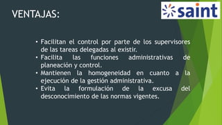 VENTAJAS:
• Facilitan el control por parte de los supervisores
de las tareas delegadas al existir.
• Facilita las funciones administrativas de
planeación y control.
• Mantienen la homogeneidad en cuanto a la
ejecución de la gestión administrativa.
• Evita la formulación de la excusa del
desconocimiento de las normas vigentes.
 