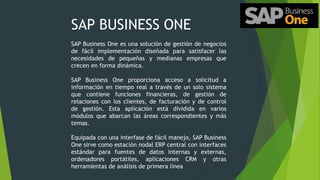 SAP BUSINESS ONE
SAP Business One es una solución de gestión de negocios
de fácil implementación diseñada para satisfacer las
necesidades de pequeñas y medianas empresas que
crecen en forma dinámica.
SAP Business One proporciona acceso a solicitud a
información en tiempo real a través de un solo sistema
que contiene funciones financieras, de gestión de
relaciones con los clientes, de facturación y de control
de gestión. Esta aplicación está dividida en varios
módulos que abarcan las áreas correspondientes y más
temas.
Equipada con una interfase de fácil manejo, SAP Business
One sirve como estación nodal ERP central con interfaces
estándar para fuentes de datos internas y externas,
ordenadores portátiles, aplicaciones CRM y otras
herramientas de análisis de primera línea
 