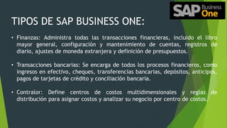 TIPOS DE SAP BUSINESS ONE:
• Finanzas: Administra todas las transacciones financieras, incluido el libro
mayor general, configuración y mantenimiento de cuentas, registros de
diario, ajustes de moneda extranjera y definición de presupuestos.
• Transacciones bancarias: Se encarga de todos los procesos financieros, como
ingresos en efectivo, cheques, transferencias bancarias, depósitos, anticipos,
pagos de tarjetas de crédito y conciliación bancaria.
• Contralor: Define centros de costos multidimensionales y reglas de
distribución para asignar costos y analizar su negocio por centro de costos.
 