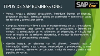 TIPOS DE SAP BUSINESS ONE:
• Ventas: Ayuda a elaborar cotizaciones, introducir órdenes de clientes,
programar entregas, actualizar saldos de existencias y administrar todas
las facturas y cuentas por cobrar.
• Compras: Administra y lleva a cabo el mantenimiento de las transacciones
con proveedores, tales como la emisión de cotizaciones y órdenes de
compra, la actualización de los volúmenes de existencias, el cálculo del
valor en muelle de los artículos importados, el manejo de devoluciones y
créditos, y el procesamiento de pagos.
• Gestión integral de relaciones con los clientes: Controla toda la
información relativa a sus clientes, revendedores y proveedores, lo cual
incluye perfiles, resúmenes de contactos, saldos de cuenta y análisis del
pipeline de ventas.
 