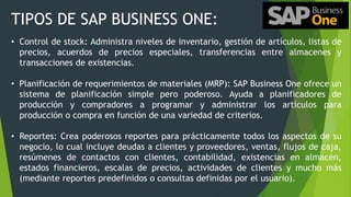 TIPOS DE SAP BUSINESS ONE:
• Control de stock: Administra niveles de inventario, gestión de artículos, listas de
precios, acuerdos de precios especiales, transferencias entre almacenes y
transacciones de existencias.
• Planificación de requerimientos de materiales (MRP): SAP Business One ofrece un
sistema de planificación simple pero poderoso. Ayuda a planificadores de
producción y compradores a programar y administrar los artículos para
producción o compra en función de una variedad de criterios.
• Reportes: Crea poderosos reportes para prácticamente todos los aspectos de su
negocio, lo cual incluye deudas a clientes y proveedores, ventas, flujos de caja,
resúmenes de contactos con clientes, contabilidad, existencias en almacén,
estados financieros, escalas de precios, actividades de clientes y mucho más
(mediante reportes predefinidos o consultas definidas por el usuario).
 