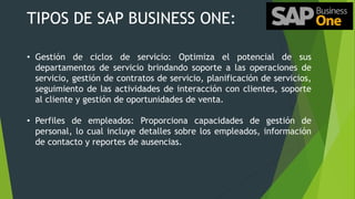 TIPOS DE SAP BUSINESS ONE:
• Gestión de ciclos de servicio: Optimiza el potencial de sus
departamentos de servicio brindando soporte a las operaciones de
servicio, gestión de contratos de servicio, planificación de servicios,
seguimiento de las actividades de interacción con clientes, soporte
al cliente y gestión de oportunidades de venta.
• Perfiles de empleados: Proporciona capacidades de gestión de
personal, lo cual incluye detalles sobre los empleados, información
de contacto y reportes de ausencias.
 