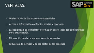 VENTAJAS:
• Optimización de los procesos empresariales
• Acceso a información confiable, precisa y oportuna.
• La posibilidad de compartir información entre todos los componentes
de la organización.
• Eliminación de datos y operaciones innecesarias.
• Reducción de tiempos y de los costes de los procesos
 