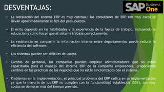 DESVENTAJAS:
• La instalación del sistema ERP es muy costosa.: los consultores de ERP son muy caros se
llevan aproximadamente el 60% del presupuesto.
• El éxito depende en las habilidades y la experiencia de la fuerza de trabajo, incluyendo la
educación y como hacer que el sistema trabaje correctamente.
• La resistencia en compartir la información interna entre departamentos puede reducir la
eficiencia del software.
• Los sistemas pueden ser difíciles de usarse.
• Cambio de personal, las compañías pueden emplear administradores que no están
capacitados para el manejo del sistema ERP de la compañía empleadora, proponiendo
cambios en las practicas de los negocios que no están sincronizados con el sistema.
• Problemas en la implementación, el principal problema del ERP radica en su implementación
ya que la mayoría de los ERP no cumplen con la funcionalidad establecida (55%), son muy
costos se demoran más del tiempo previsto.
 