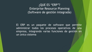 ¿QUE ES “ERP”?
Enterprise Resource Planning
(Software de gestión integrada)
El ERP es un paquete de software que permite
administrar todos los procesos operativos de una
empresa, integrando varias funciones de gestión en
un único sistema
 