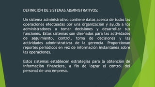 DEFINICIÓN DE SISTEMAS ADMINISTRATIVOS:
Un sistema administrativo contiene datos acerca de todas las
operaciones efectuadas por una organización y ayuda a los
administradores a tomar decisiones y desarrollar sus
funciones. Estos sistemas son diseñados para las actividades
de seguimiento, control, toma de decisiones y las
actividades administrativas de la gerencia. Proporcionan
reportes periódicos en vez de información instantánea sobre
las operaciones.
Estos sistemas establecen estrategias para la obtención de
información financiera, a fin de lograr el control del
personal de una empresa.
 