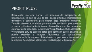 PROFIT PLUS:
Representa una era nueva en sistemas de integración de
información, ya que es uno de los pocos sistemas empresariales
diseñados y construidos para operar bajo ambiente Windows.
También ofrece capacidades para una adaptación sin precedentes
y una arquitectura abierta única, desarrollada con herramientas
estándar de la industria, incluyendo Visual Studio 6.0 de Microsoft,
y tecnología SQL de base de datos que permiten que el sistema se
pueda extender e integrar fácilmente con aplicaciones
particulares de la empresa. Este diseño proporciona a los usuarios
la máxima flexibilidad, eficiencia, confiabilidad y desempeño.
 