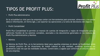 TIPOS DE PROFIT PLUS:
• Profit Plus Administrativo
En la actualidad es vital para las empresas contar con herramientas para procesar, almacenar y recuperar
datos e información, en forma ágil, y así soportar las operaciones y la toma de decisiones del negocio.
• Profit Contabilidad
Profit Plus Contabilidad le permite un manejo de cuentas de integración y reglas de integración para la
definición flexible de los asientos contables, asociados a los documentos generados en los módulos de
Profit Plus Administrativo y Nomina.
• Nómina
La Nómina de Profit Plus, es la herramienta ideal para aquellas empresas en donde la flexibilidad unida
al manejo practico de las situaciones de índole Laboral es una realidad, pudiendo ajustarse sus
parámetros cada vez que las realidades Sociales, Comerciales y Legales que conforman el entorno laboral
de una empresa.
 