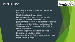 VENTAJAS:
• Maximiza el uso de la interfase Gráfica de
Windows.
• Simplifica el registro de datos.
• Permite consultas y reportes gerenciales.
• Se ahorra tiempo e incrementa su
productividad al tener la posibilidad de activar
simultáneamente múltiples aplicaciones del
Sistema de gestión empresarial Profit Plus
desde su pantalla.
• También se pueden transferir los datos
libremente a través de ellas.
• Permite utilizar las funciones de edición como
copiar, cortar y pegar.
 