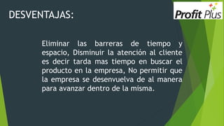 DESVENTAJAS:
Eliminar las barreras de tiempo y
espacio, Disminuir la atención al cliente
es decir tarda mas tiempo en buscar el
producto en la empresa, No permitir que
la empresa se desenvuelva de al manera
para avanzar dentro de la misma.
 