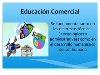Educación Comercial
Se fundamenta tanto en
las destrezas técnicas
( tecnológicas y
administrativas) como en
el desarrollo humanístico
del ser humano
 