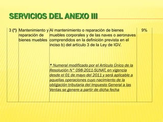 SERVICIOS DEL ANEXO III
3 (*) Mantenimiento y
reparación de
bienes muebles
Al mantenimiento o reparación de bienes
muebles corporales y de las naves o aeronaves
comprendidos en la definición prevista en el
inciso b) del artículo 3 de la Ley de IGV.
9%
* Numeral modificado por el Artículo Único de la
Resolución N° 098-2011-SUNAT, en vigencia
desde el 01 de mayo del 2011 y será aplicable a
aquellas operaciones cuyo nacimiento de la
obligación tributaria del Impuesto General a las
Ventas se genere a partir de dicha fecha
 