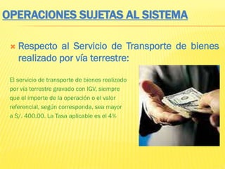 OPERACIONES SUJETAS AL SISTEMA
 Respecto al Servicio de Transporte de bienes
realizado por vía terrestre:
El servicio de transporte de bienes realizado
por vía terrestre gravado con IGV, siempre
que el importe de la operación o el valor
referencial, según corresponda, sea mayor
a S/. 400.00. La Tasa aplicable es el 4%
 