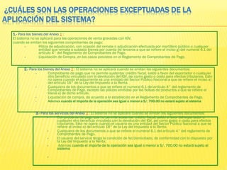 ¿CUÁLES SON LAS OPERACIONES EXCEPTUADAS DE LA
APLICACIÓN DEL SISTEMA?
1.- Para los bienes del Anexo 1 :
El sistema no se aplicará para las operaciones de venta gravadas con IGV,
cuando se emitan los siguientes comprobantes de pago:
• Póliza de adjudicación, con ocasión del remate o adjudicación efectuada por martillero público o cualquier
entidad que remata o subasta bienes por cuenta de terceros a que se refiere el inciso g) del numeral 6.1 del
artículo 4° del Reglamento de Comprobantes de Pago.
• Liquidación de Compra, en los casos previstos en el Reglamento de Comprobantes de Pago.
2.- Para los bienes del Anexo 2 : El sistema no se aplicará cuando se emitan los siguientes documentos:
• Comprobante de pago que no permite sustentar crédito fiscal, saldo a favor del exportador o cualquier
otro beneficio vinculado con la devolución del IGV, así como gasto o costo para efectos tributarios. Esto
no opera cuando el adquiriente es una entidad del Sector Público Nacional a que se refiere el inciso a)
del artículo 18° de la Ley del Impuesto a la Renta.
• Cualquiera de los documentos a que se refiere el numeral 6.1 del artículo 4° del reglamento de
Comprobantes de Pago, excepto las pólizas emitidas por las bolsas de productos a que se refiere el
literal e) de dicho artículo.
• Liquidación de compra, de acuerdo a lo establecido en el Reglamento de Comprobantes de Pago.
• Ademas cuando el importe de la operación sea igual o menor a S/. 700.00 no estará sujeto al sistema
3.- Para los servicios del Anexo 3 : El sistema no se aplicará cuando se emitan los siguientes documentos:
• Comprobante de pago que no permite sustentar crédito fiscal, saldo a favor del exportador o
cualquier otro beneficio vinculado con la devolución del IGV, así como gasto o costo para efectos
tributarios. Esto no opera cuando el usuario es una entidad del Sector Público Nacional a que se
refiere el inciso a) del artículo 18° de la Ley del Impuesto a la Renta.
• Cualquiera de los documentos a que se refiere el numeral 6.1 del artículo 4° del reglamento de
Comprobantes de Pago.
• El usuario del servicio tenga la condición de No Domiciliado, de conformidad con lo dispuesto por
la Ley del Impuesto a la Renta.
• Ademas cuando el importe de la operación sea igual o menor a S/. 700.00 no estará sujeto al
sistema
•
 